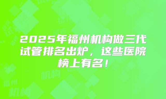 2025年福州机构做三代试管排名出炉，这些医院榜上有名！
