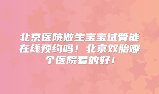 北京医院做生宝宝试管能在线预约吗！北京双胎哪个医院看的好！