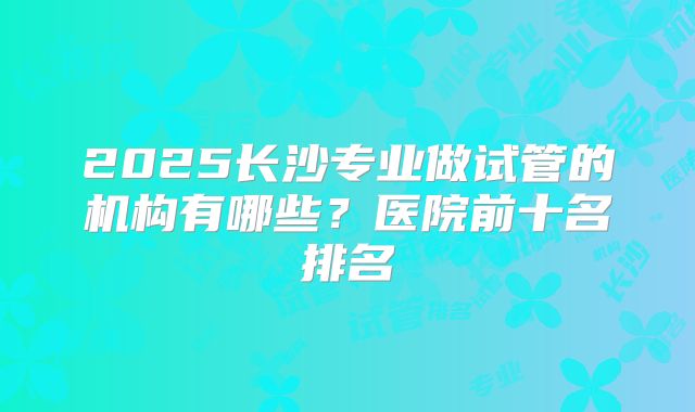 2025长沙专业做试管的机构有哪些?医院前十名排名