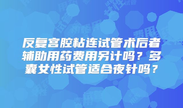 反复宫腔粘连试管术后者辅助用药费用另计吗?多囊女性试管适合夜针吗?