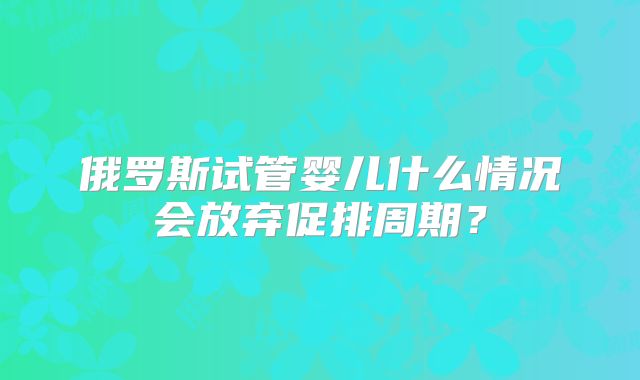 俄罗斯试管婴儿什么情况会放弃促排周期？