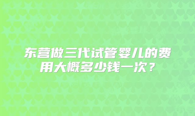 东营做三代试管婴儿的费用大概多少钱一次?