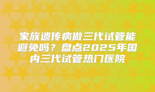 家族遗传病做三代试管能避免吗？盘点2025年国内三代试管热门医院