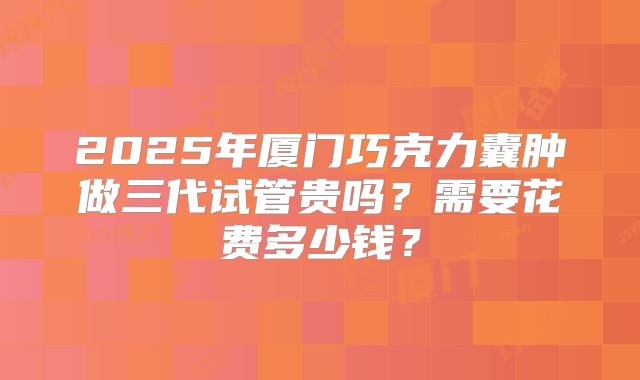 2025年厦门巧克力囊肿做三代试管贵吗？需要花费多少钱？