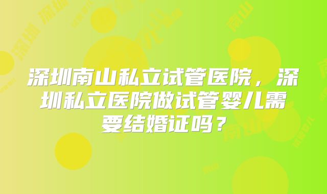 深圳南山私立试管医院，深圳私立医院做试管婴儿需要结婚证吗？