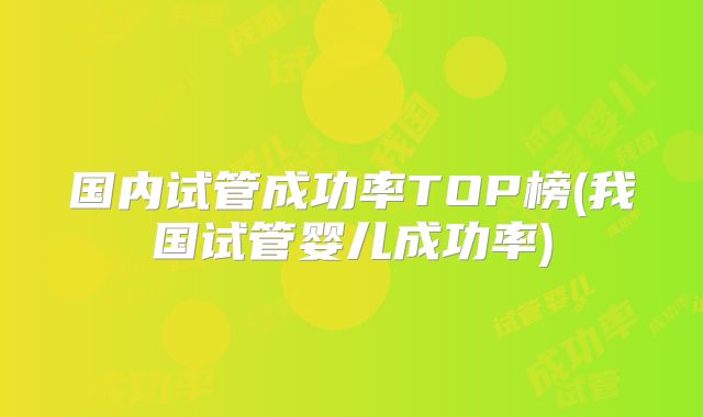 国内试管成功率TOP榜(我国试管婴儿成功率)