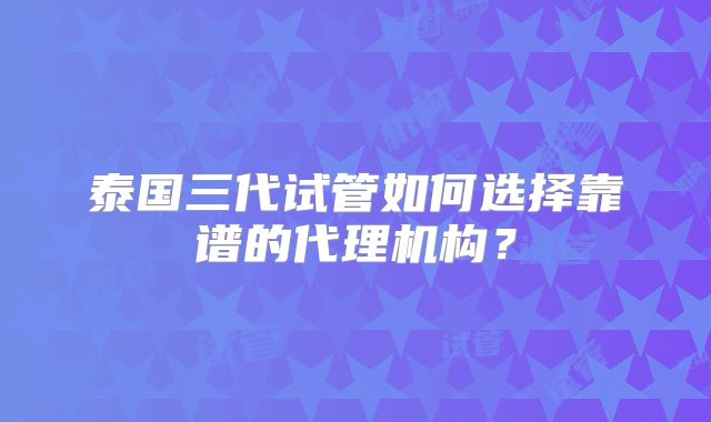 泰国三代试管如何选择靠谱的代理机构？