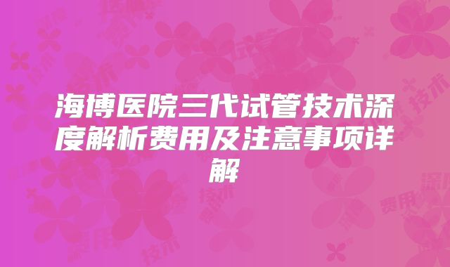 海博医院三代试管技术深度解析费用及注意事项详解