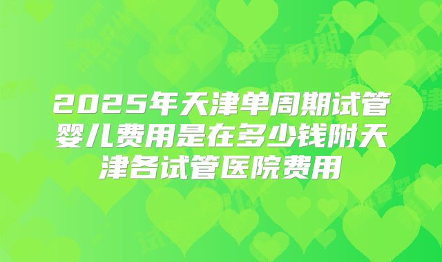 2025年天津单周期试管婴儿费用是在多少钱附天津各试管医院费用