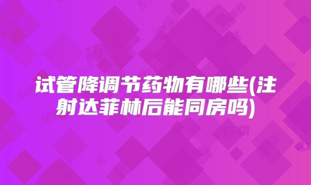 试管降调节药物有哪些(注射达菲林后能同房吗)