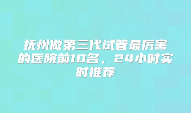 抚州做第三代试管最厉害的医院前10名，24小时实时推荐