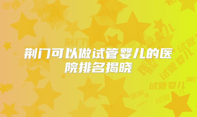 荆门可以做试管婴儿的医院排名揭晓