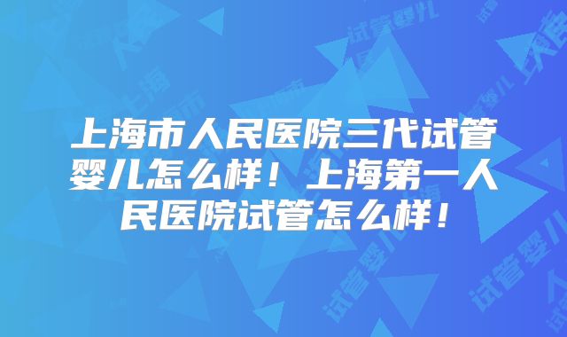 上海市人民医院三代试管婴儿怎么样！上海第一人民医院试管怎么样！