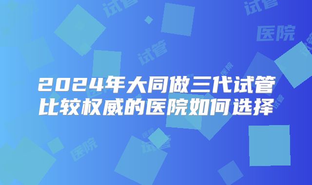 2024年大同做三代试管比较权威的医院如何选择