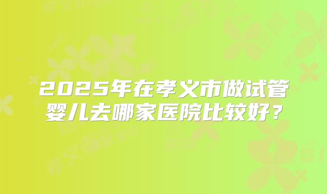 2025年在孝义市做试管婴儿去哪家医院比较好？