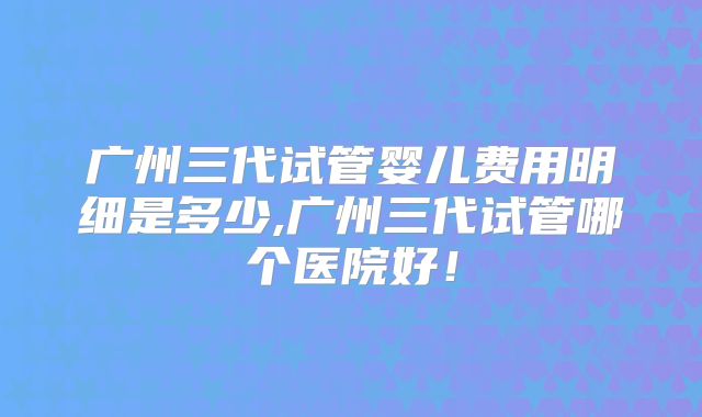 广州三代试管婴儿费用明细是多少,广州三代试管哪个医院好!