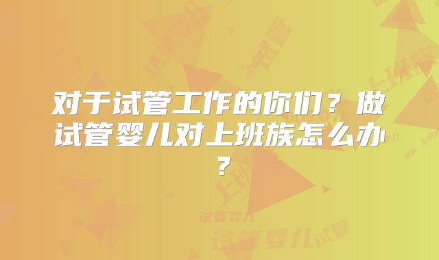对于试管工作的你们？做试管婴儿对上班族怎么办？