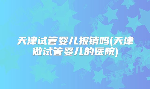 天津试管婴儿报销吗(天津做试管婴儿的医院)
