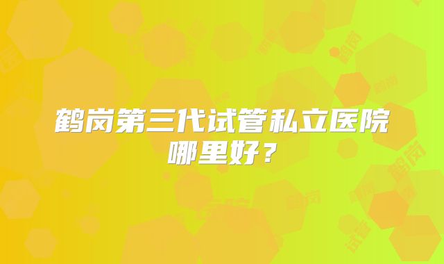 鹤岗第三代试管私立医院哪里好？