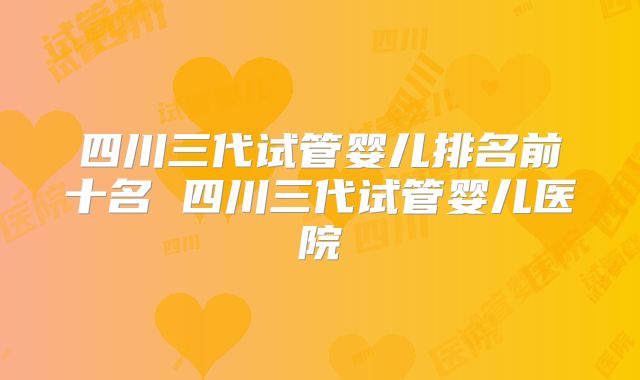 四川三代试管婴儿排名前十名 四川三代试管婴儿医院