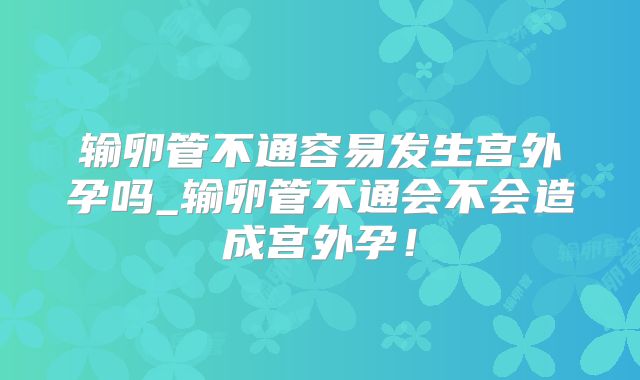 输卵管不通容易发生宫外孕吗_输卵管不通会不会造成宫外孕!