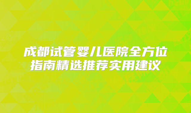 成都试管婴儿医院全方位指南精选推荐实用建议
