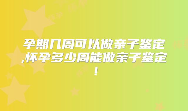孕期几周可以做亲子鉴定,怀孕多少周能做亲子鉴定！