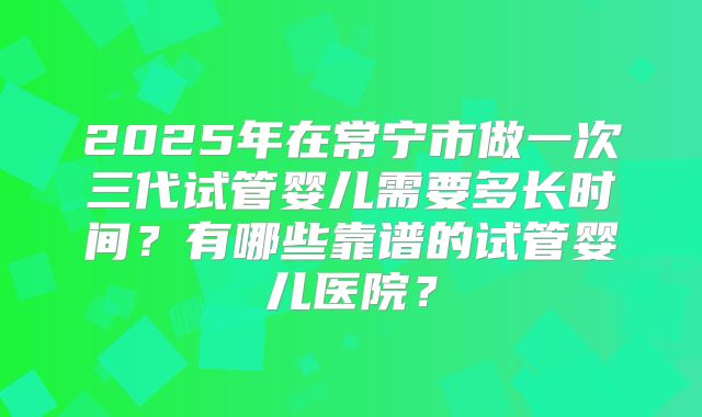 2025年在常宁市做一次三代试管婴儿需要多长时间？有哪些靠谱的试管婴儿医院？