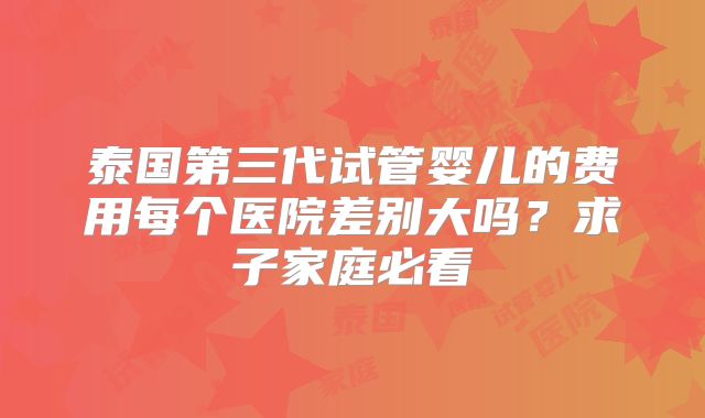 泰国第三代试管婴儿的费用每个医院差别大吗？求子家庭必看