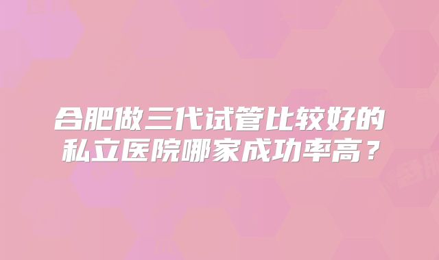 合肥做三代试管比较好的私立医院哪家成功率高？