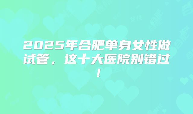 2025年合肥单身女性做试管，这十大医院别错过！