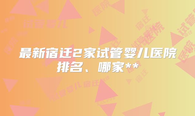 最新宿迁2家试管婴儿医院排名、哪家**
