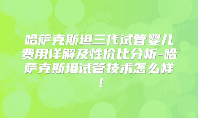 哈萨克斯坦三代试管婴儿费用详解及性价比分析-哈萨克斯坦试管技术怎么样!