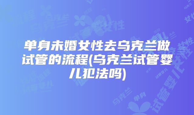 单身未婚女性去乌克兰做试管的流程(乌克兰试管婴儿犯法吗)