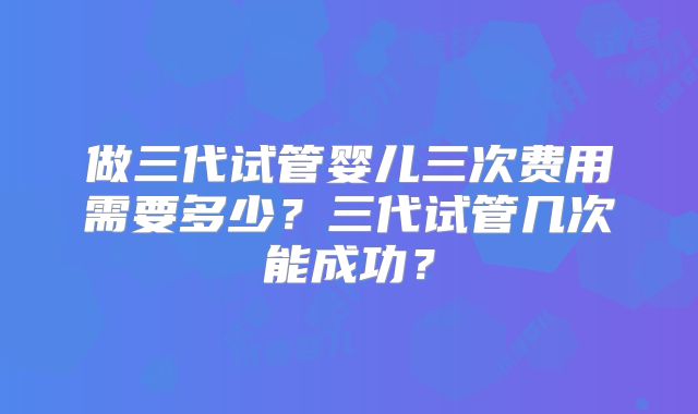 做三代试管婴儿三次费用需要多少？三代试管几次能成功？