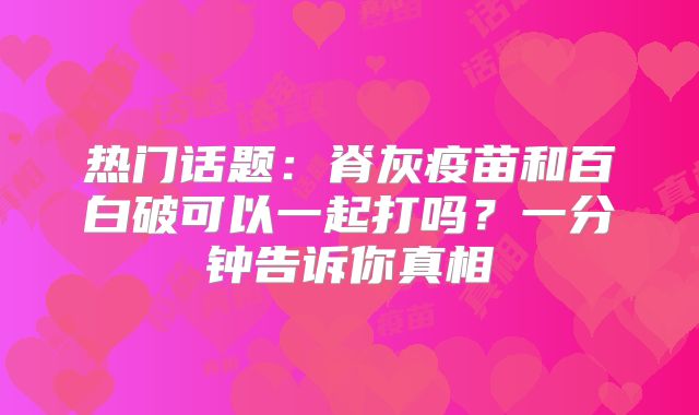 热门话题:脊灰疫苗和百白破可以一起打吗?一分钟告诉你真相