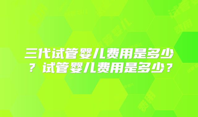 三代试管婴儿费用是多少？试管婴儿费用是多少？