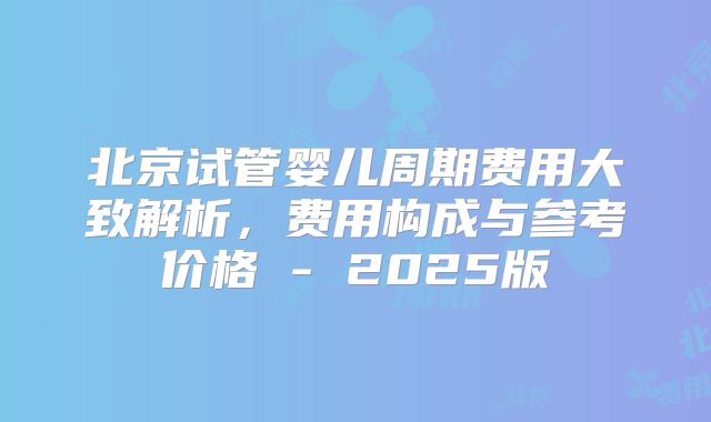 北京试管婴儿周期费用大致解析，费用构成与参考价格 - 2025版