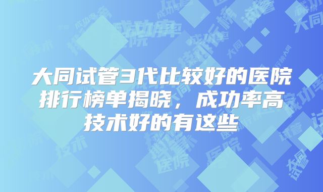 大同试管3代比较好的医院排行榜单揭晓，成功率高技术好的有这些