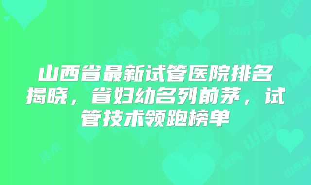 山西省最新试管医院排名揭晓，省妇幼名列前茅，试管技术领跑榜单