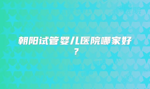 朝阳试管婴儿医院哪家好？