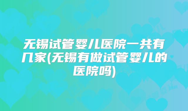 无锡试管婴儿医院一共有几家(无锡有做试管婴儿的医院吗)