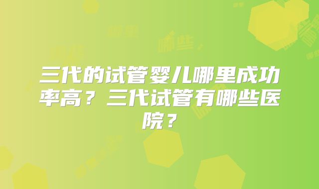 三代的试管婴儿哪里成功率高？三代试管有哪些医院？