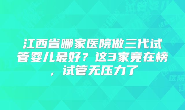 江西省哪家医院做三代试管婴儿最好？这3家竟在榜，试管无压力了