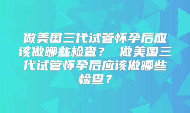 做美国三代试管怀孕后应该做哪些检查？ 做美国三代试管怀孕后应该做哪些检查？