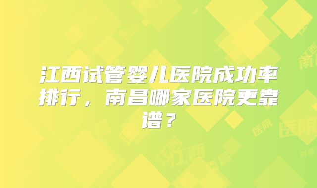 江西试管婴儿医院成功率排行,南昌哪家医院更靠谱?