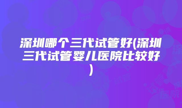 深圳哪个三代试管好(深圳三代试管婴儿医院比较好)