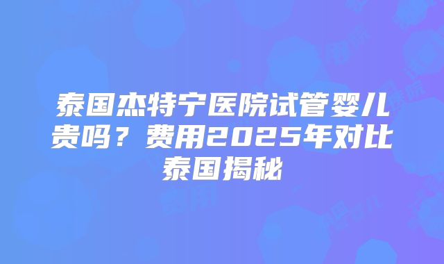 泰国杰特宁医院试管婴儿贵吗？费用2025年对比泰国揭秘