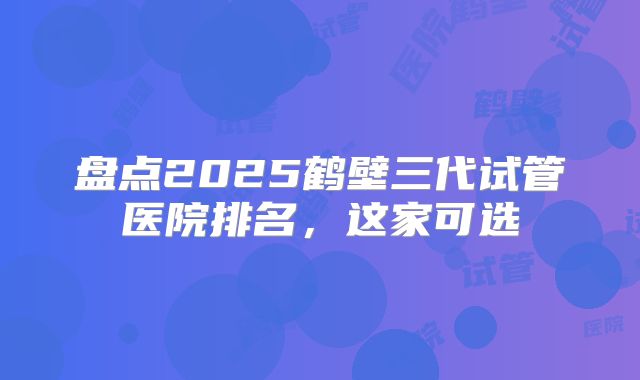盘点2025鹤壁三代试管医院排名，这家可选