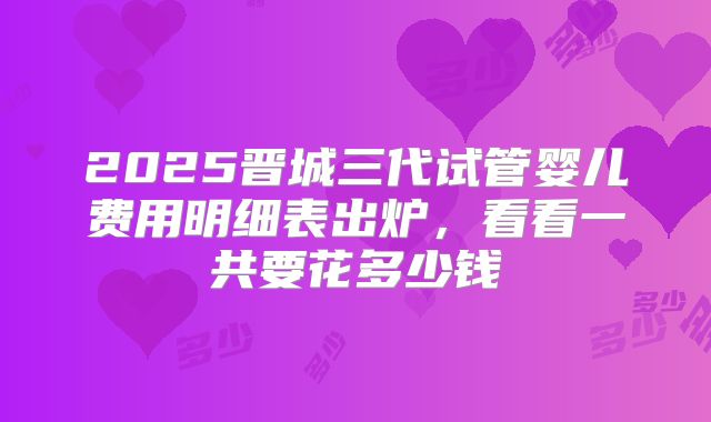 2025晋城三代试管婴儿费用明细表出炉，看看一共要花多少钱